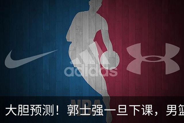 大胆预测！郭士强一旦下课，男篮新主帅99％在以下会在这三人之间产生