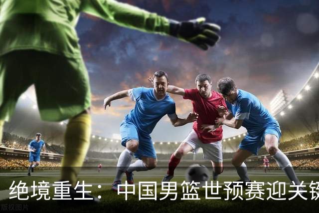绝境重生：中国男篮世预赛迎关键第二阶段 拼搏定能破局